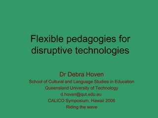 Flexible pedagogies for
disruptive technologies

               Dr Debra Hoven
School of Cultural and Language Studies in Education
        Queensland University of Technology
                d.hoven@qut.edu.au
          CALICO Symposium, Hawaii 2006
                   Riding the wave
 