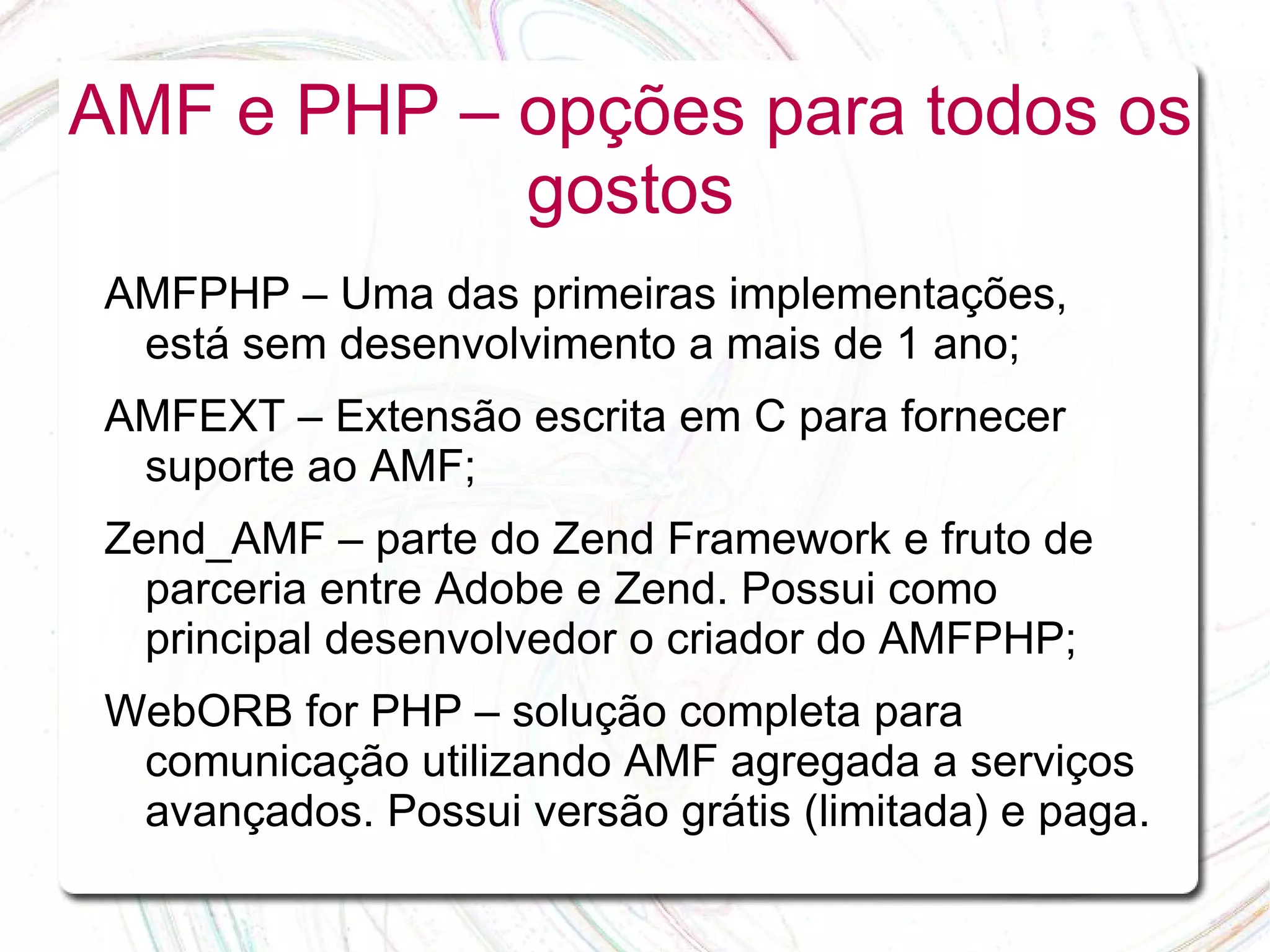 AMF e PHP – opções para todos os gostos AMFPHP – Uma das primeiras implementações, está sem desenvolvimento a mais de 1 ano; AMFEXT – Extensão escrita em C para fornecer suporte ao AMF; Zend_AMF – parte do Zend Framework e fruto de parceria entre Adobe e Zend. Possui como principal desenvolvedor o criador do AMFPHP; WebORB for PHP – solução completa para comunicação utilizando AMF agregada a serviços avançados. Possui versão grátis (limitada) e paga. 