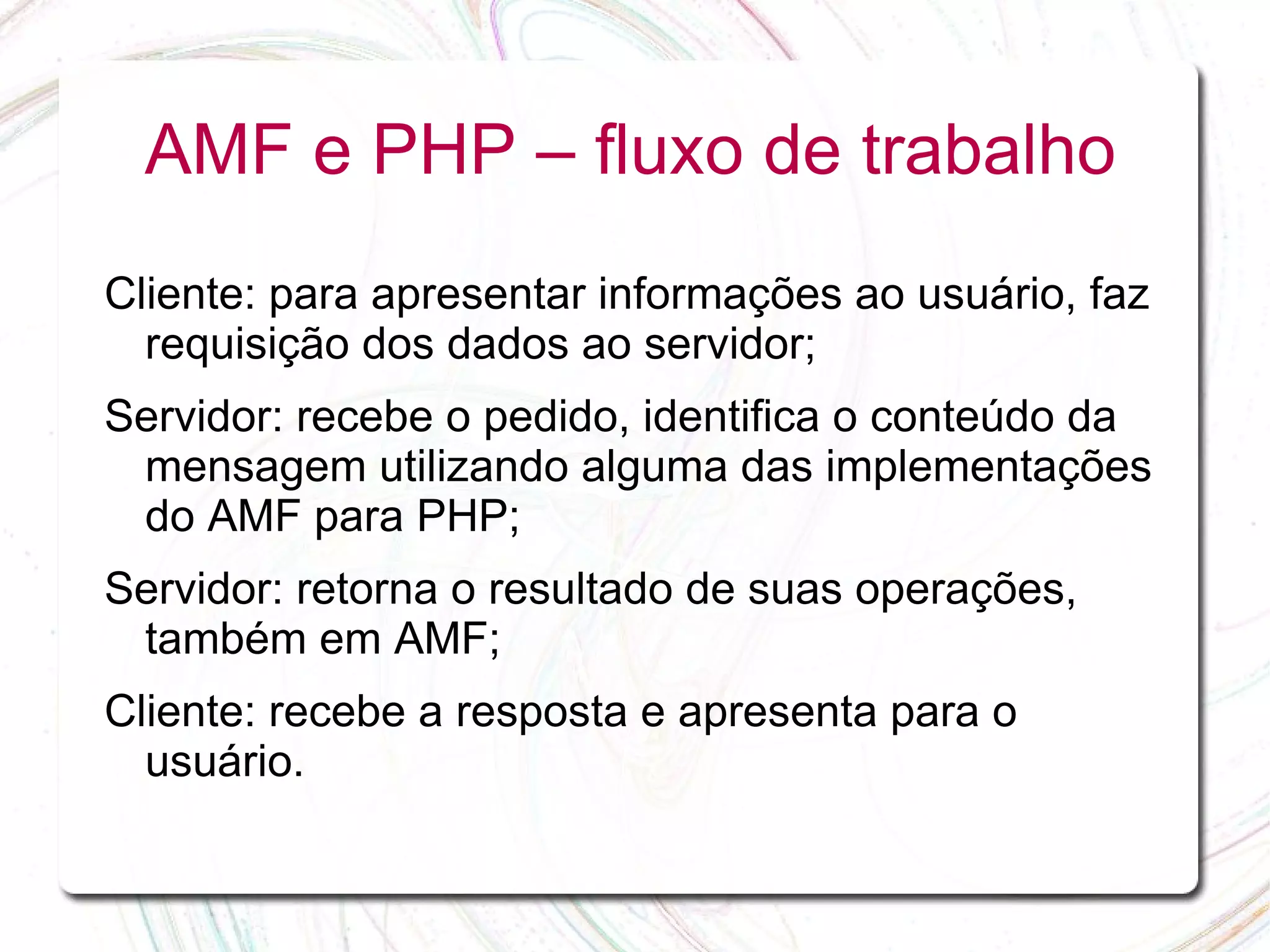 AMF e PHP – fluxo de trabalho Cliente: para apresentar informações ao usuário, faz requisição dos dados ao servidor; Servidor: recebe o pedido, identifica o conteúdo da mensagem utilizando alguma das implementações do AMF para PHP; Servidor: retorna o resultado de suas operações, também em AMF; Cliente: recebe a resposta e apresenta para o usuário. 