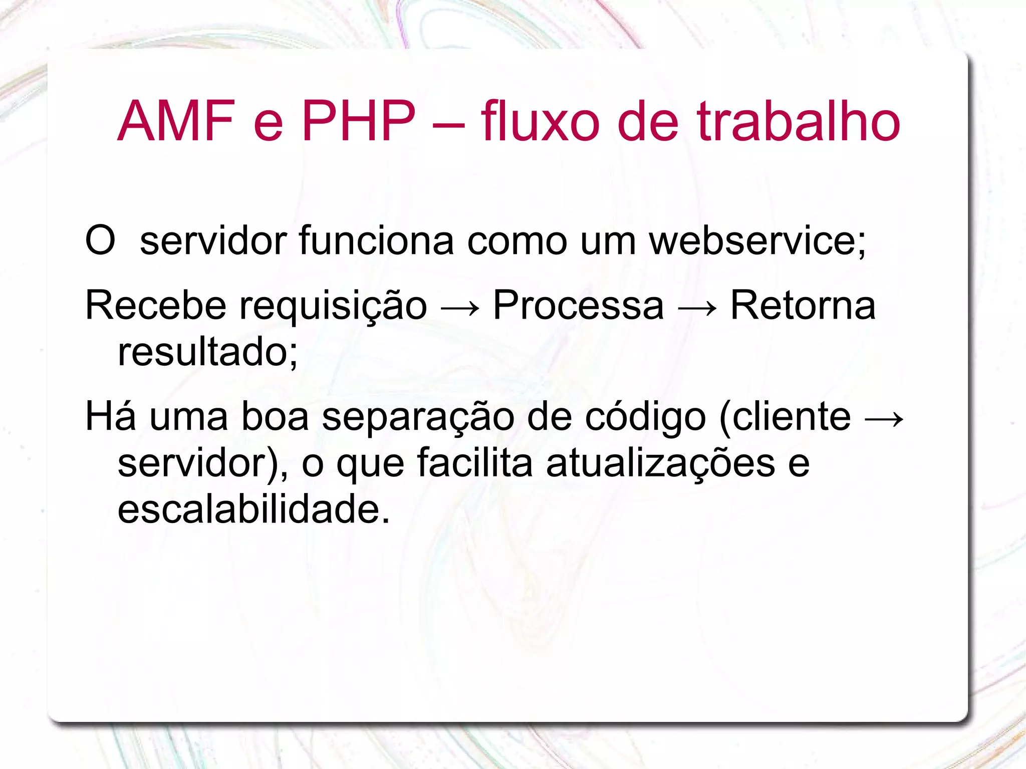 AMF e PHP – fluxo de trabalho O servidor funciona como um webservice; Recebe requisição → Processa → Retorna resultado; Há uma boa separação de código (cliente → servidor), o que facilita atualizações e escalabilidade. 