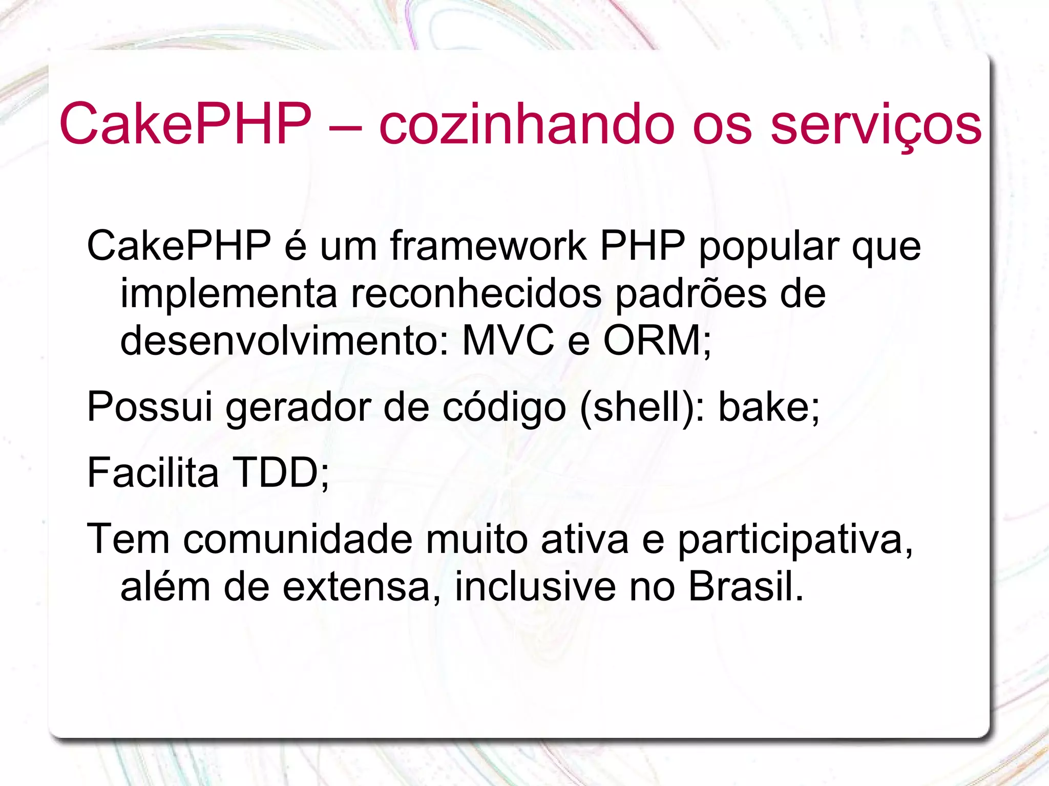 CakePHP – cozinhando os serviços CakePHP é um framework PHP popular que implementa reconhecidos padrões de desenvolvimento: MVC e ORM; Possui gerador de código (shell): bake; Facilita TDD; Tem comunidade muito ativa e participativa, além de extensa, inclusive no Brasil. 