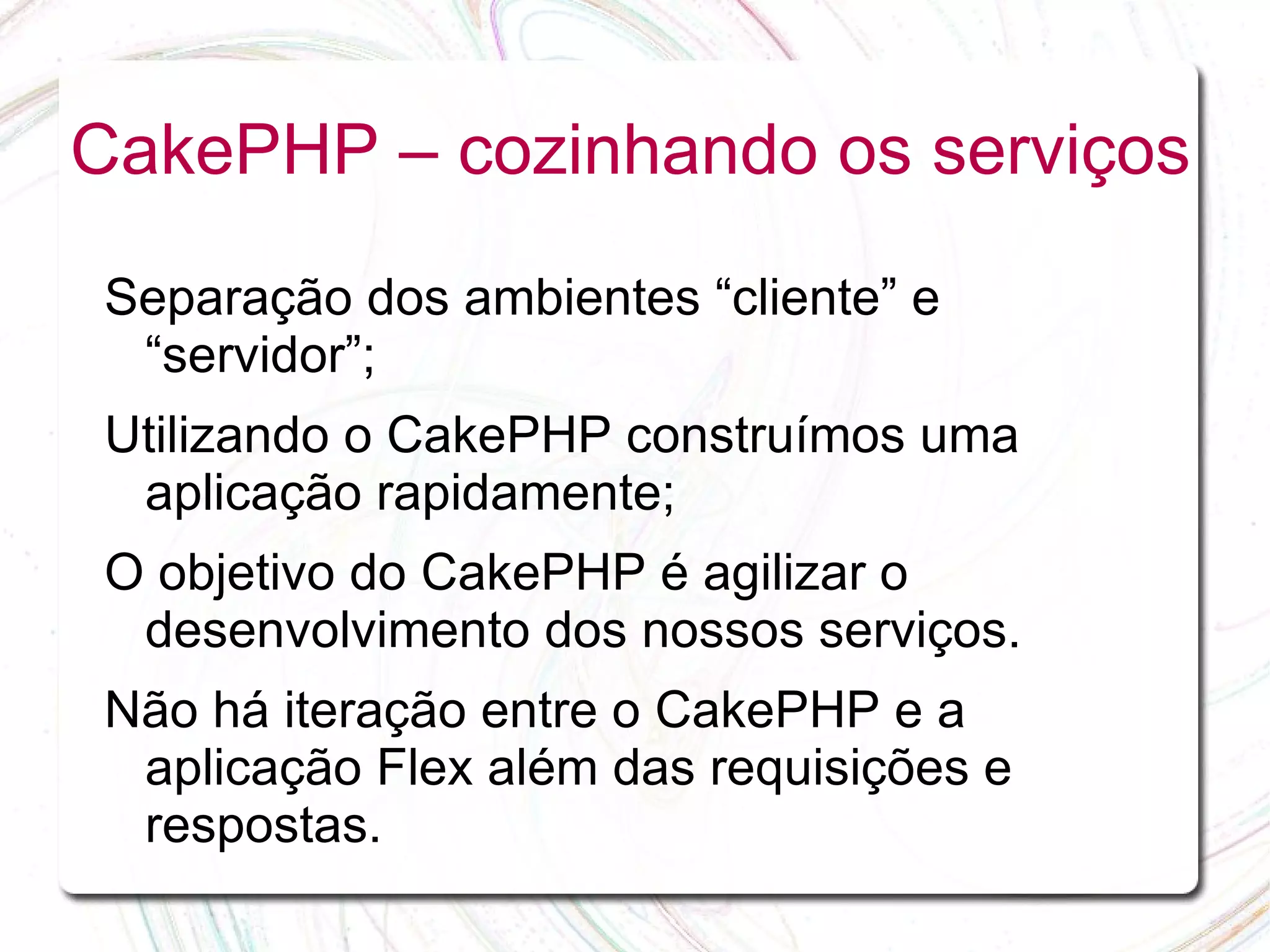 CakePHP – cozinhando os serviços Separação dos ambientes “cliente” e “servidor”; Utilizando o CakePHP construímos uma aplicação rapidamente; O objetivo do CakePHP é agilizar o desenvolvimento dos nossos serviços. Não há iteração entre o CakePHP e a aplicação Flex além das requisições e respostas. 