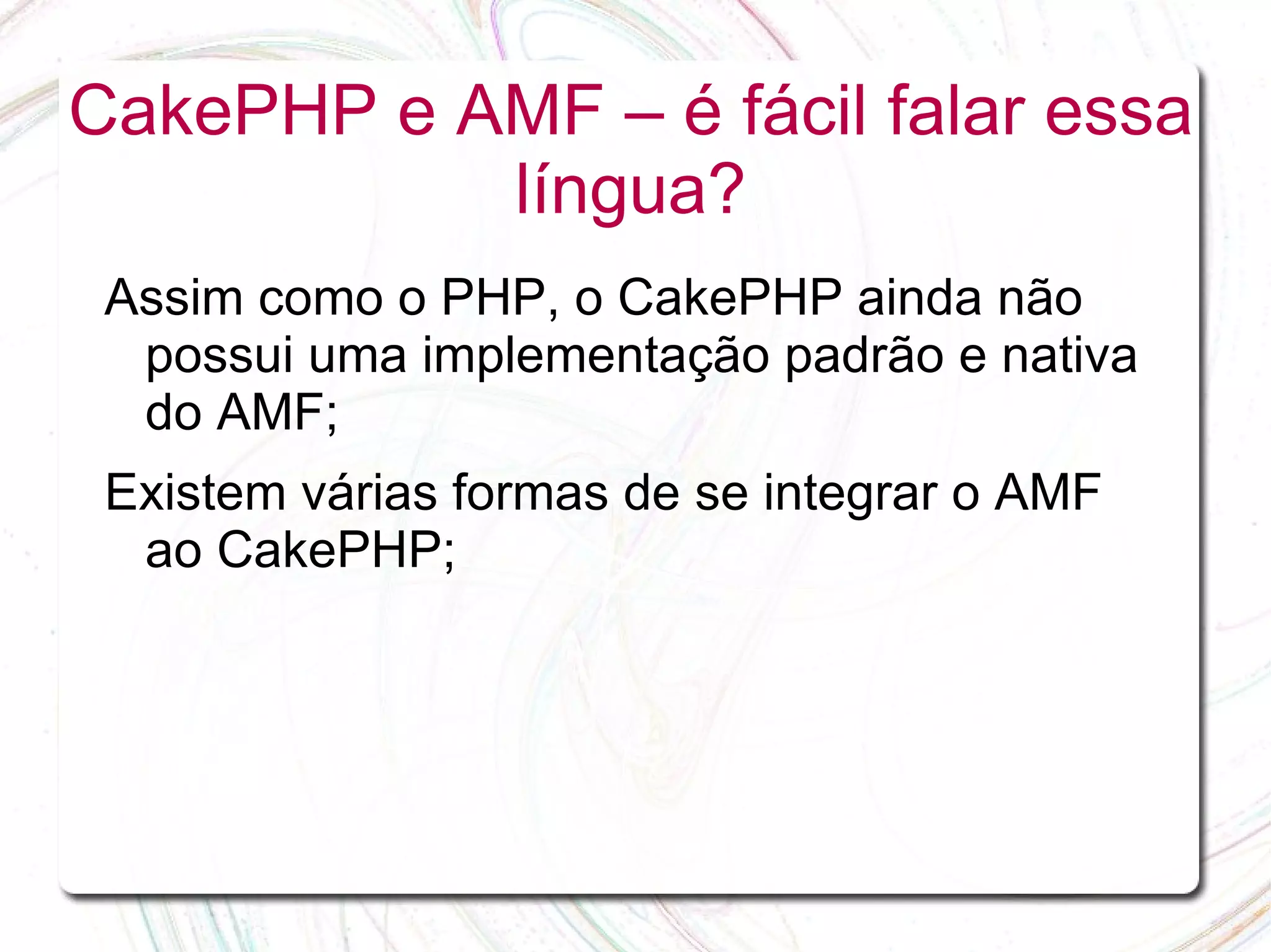 CakePHP e AMF – é fácil falar essa língua? Assim como o PHP, o CakePHP ainda não possui uma implementação padrão e nativa do AMF; Existem várias formas de se integrar o AMF ao CakePHP; 