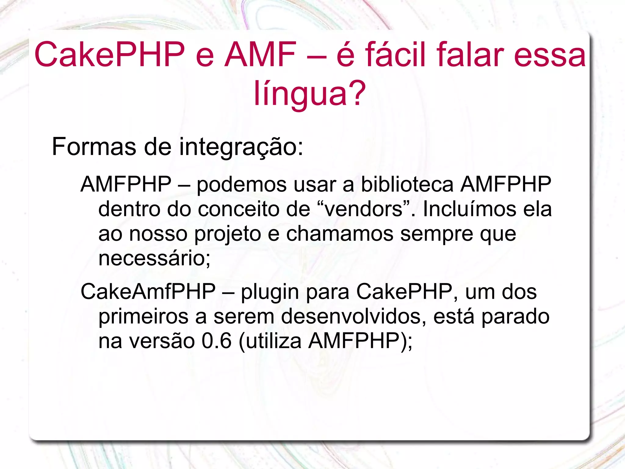 CakePHP e AMF – é fácil falar essa língua? Formas de integração: AMFPHP – podemos usar a biblioteca AMFPHP dentro do conceito de “vendors”. Incluímos ela ao nosso projeto e chamamos sempre que necessário; CakeAmfPHP – plugin para CakePHP, um dos primeiros a serem desenvolvidos, está parado na versão 0.6 (utiliza AMFPHP); 