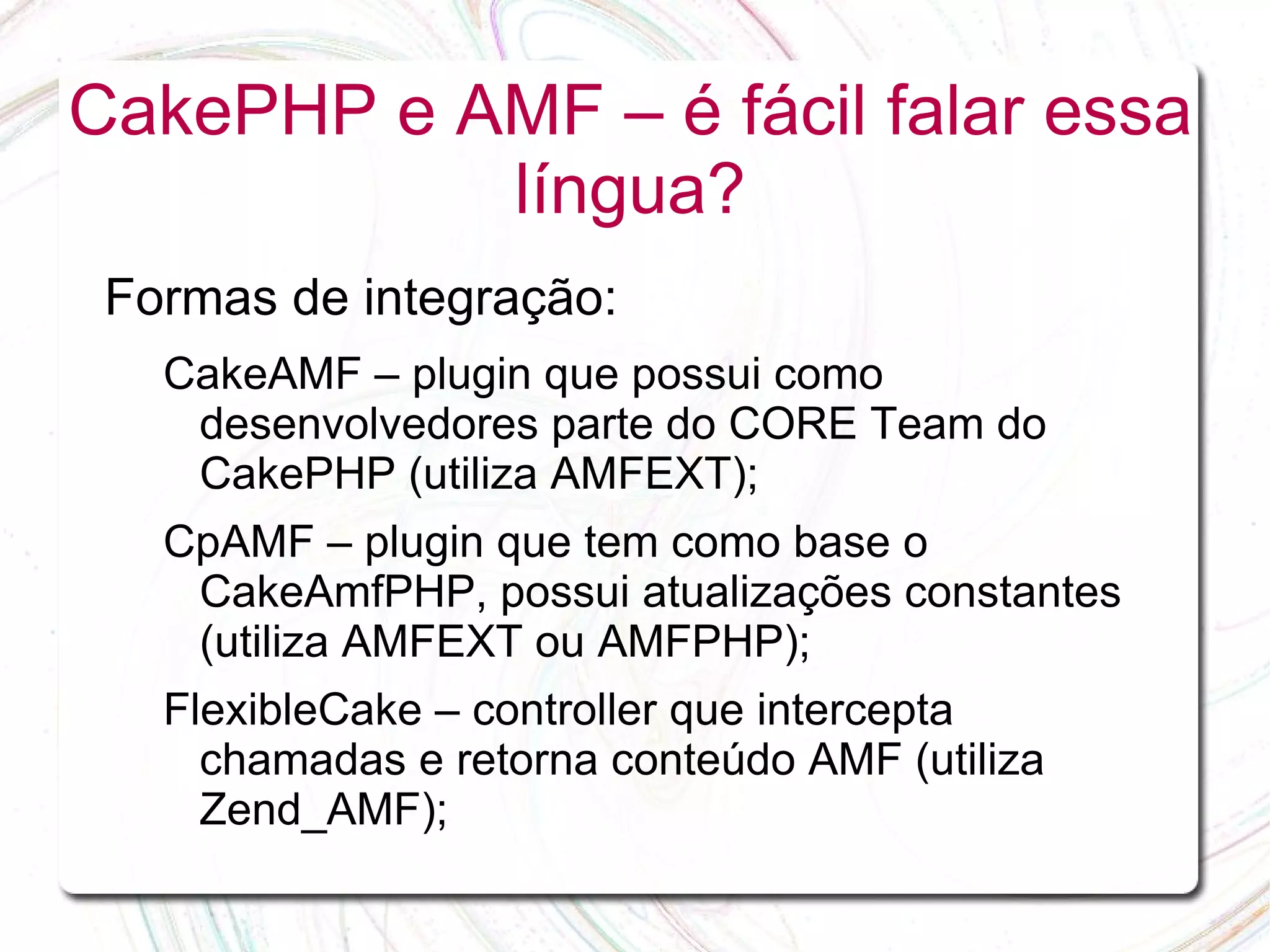 CakePHP e AMF – é fácil falar essa língua? Formas de integração: CakeAMF – plugin que possui como desenvolvedores parte do CORE Team do CakePHP (utiliza AMFEXT); CpAMF – plugin que tem como base o CakeAmfPHP, possui atualizações constantes (utiliza AMFEXT ou AMFPHP); FlexibleCake – controller que intercepta chamadas e retorna conteúdo AMF (utiliza Zend_AMF); 