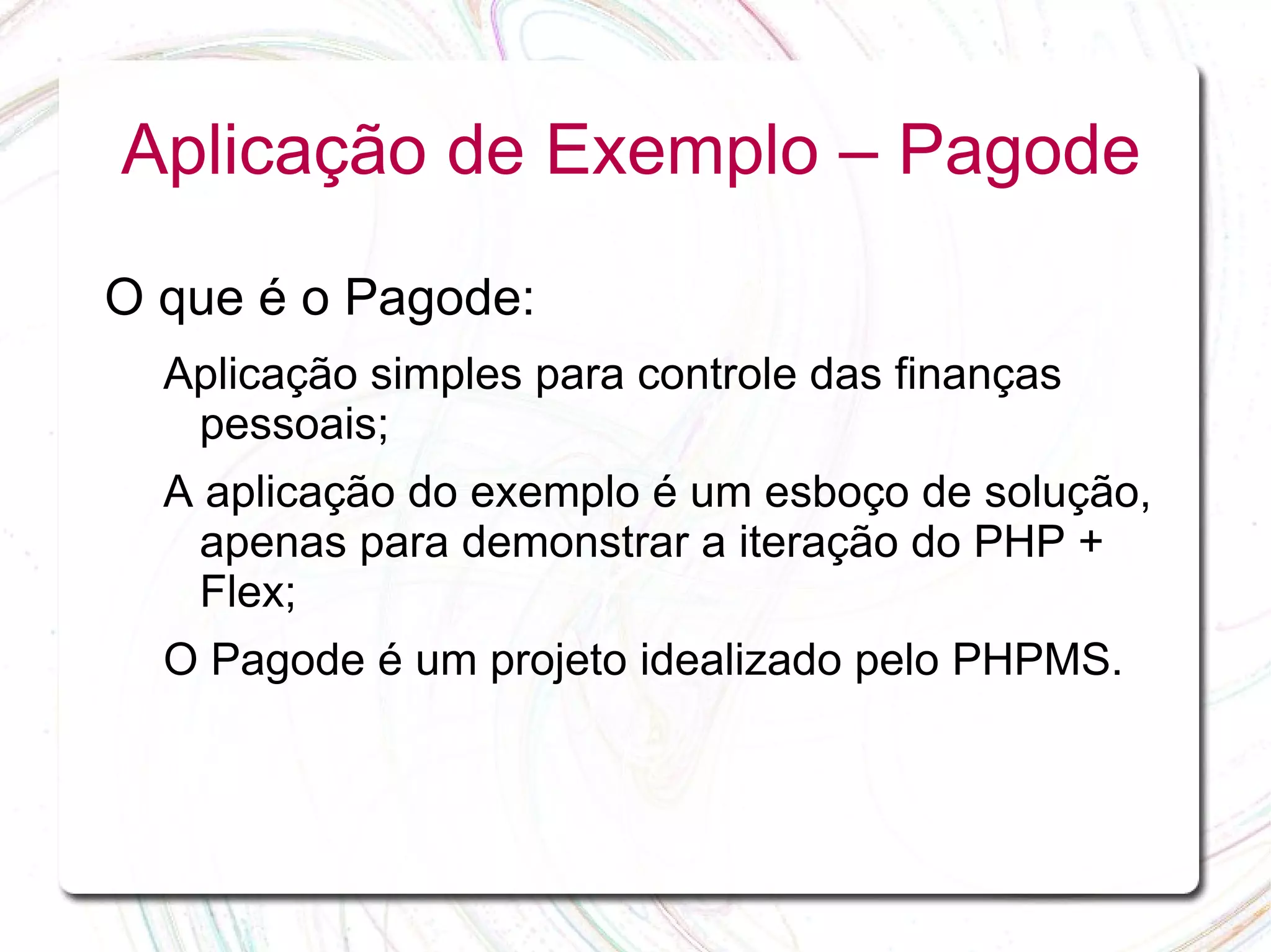 Aplicação de Exemplo – Pagode O que é o Pagode: Aplicação simples para controle das finanças pessoais; A aplicação do exemplo é um esboço de solução, apenas para demonstrar a iteração do PHP + Flex; O Pagode é um projeto idealizado pelo PHPMS. 