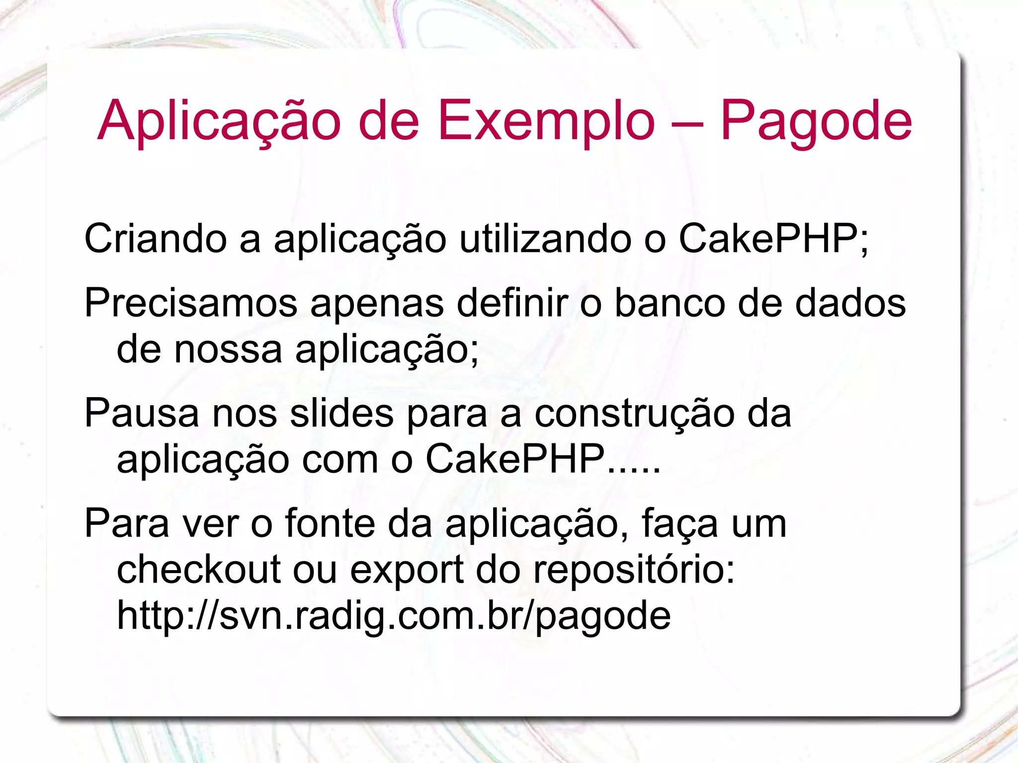 Aplicação de Exemplo – Pagode Criando a aplicação utilizando o CakePHP; Precisamos apenas definir o banco de dados de nossa aplicação; Pausa nos slides para a construção da aplicação com o CakePHP..... Para ver o fonte da aplicação, faça um checkout ou export do repositório: http://svn.radig.com.br/pagode 