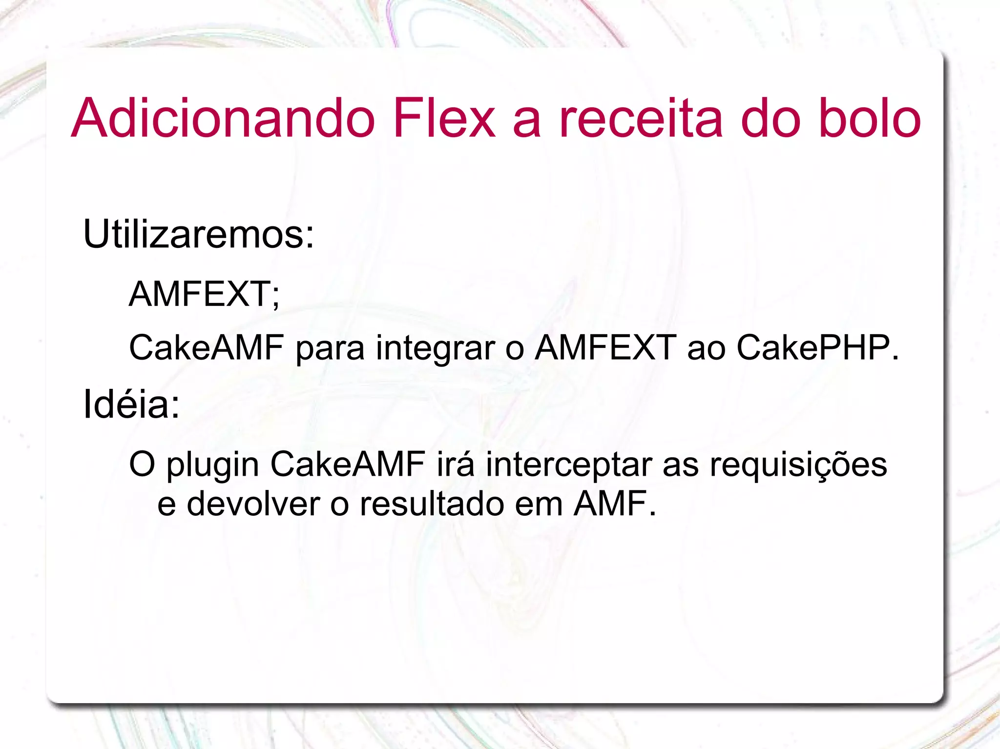 Adicionando Flex a receita do bolo Utilizaremos: AMFEXT; CakeAMF para integrar o AMFEXT ao CakePHP. Idéia: O plugin CakeAMF irá interceptar as requisições e devolver o resultado em AMF. 