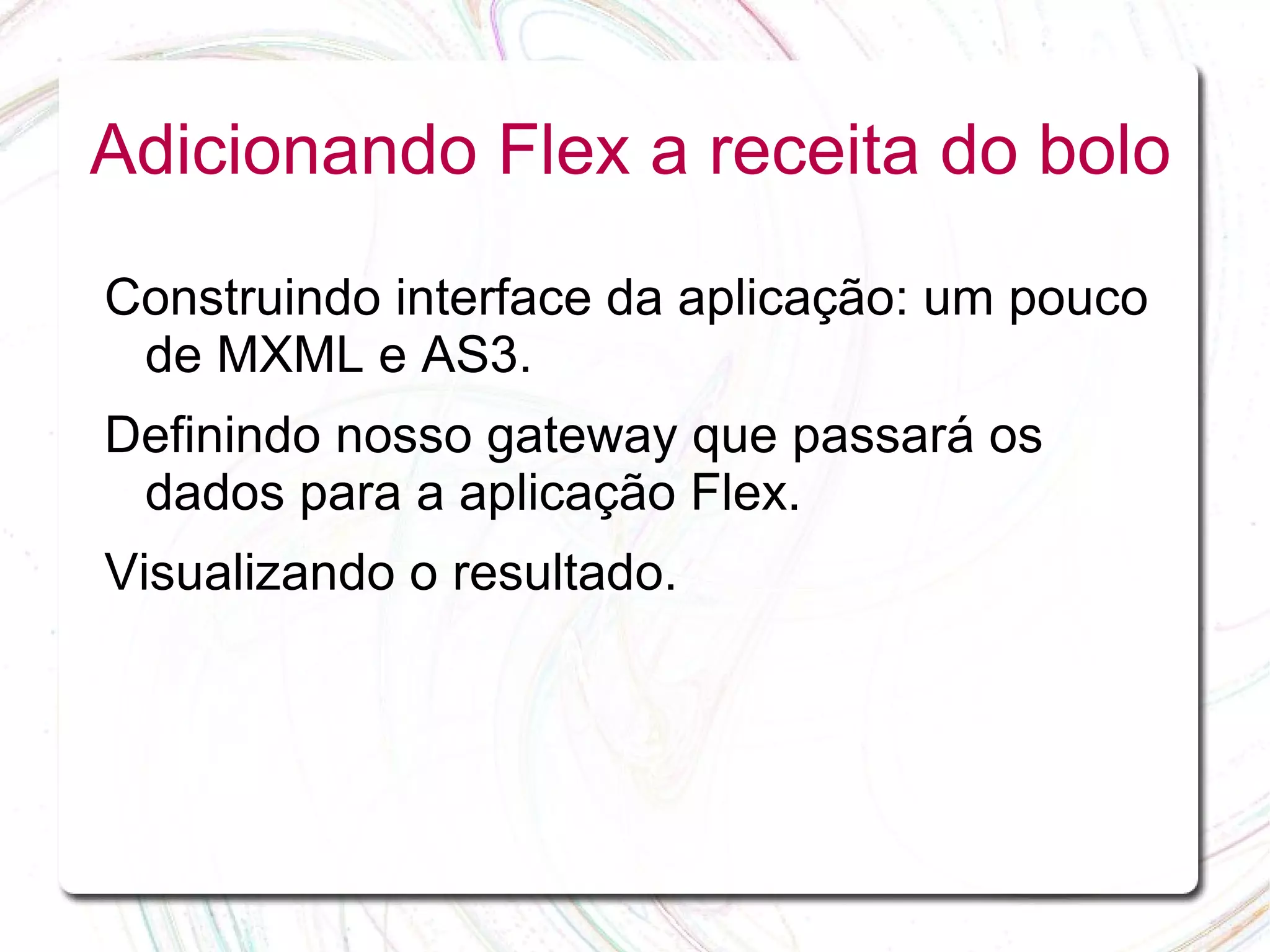 Adicionando Flex a receita do bolo Construindo interface da aplicação: um pouco de MXML e AS3. Definindo nosso gateway que passará os dados para a aplicação Flex. Visualizando o resultado. 