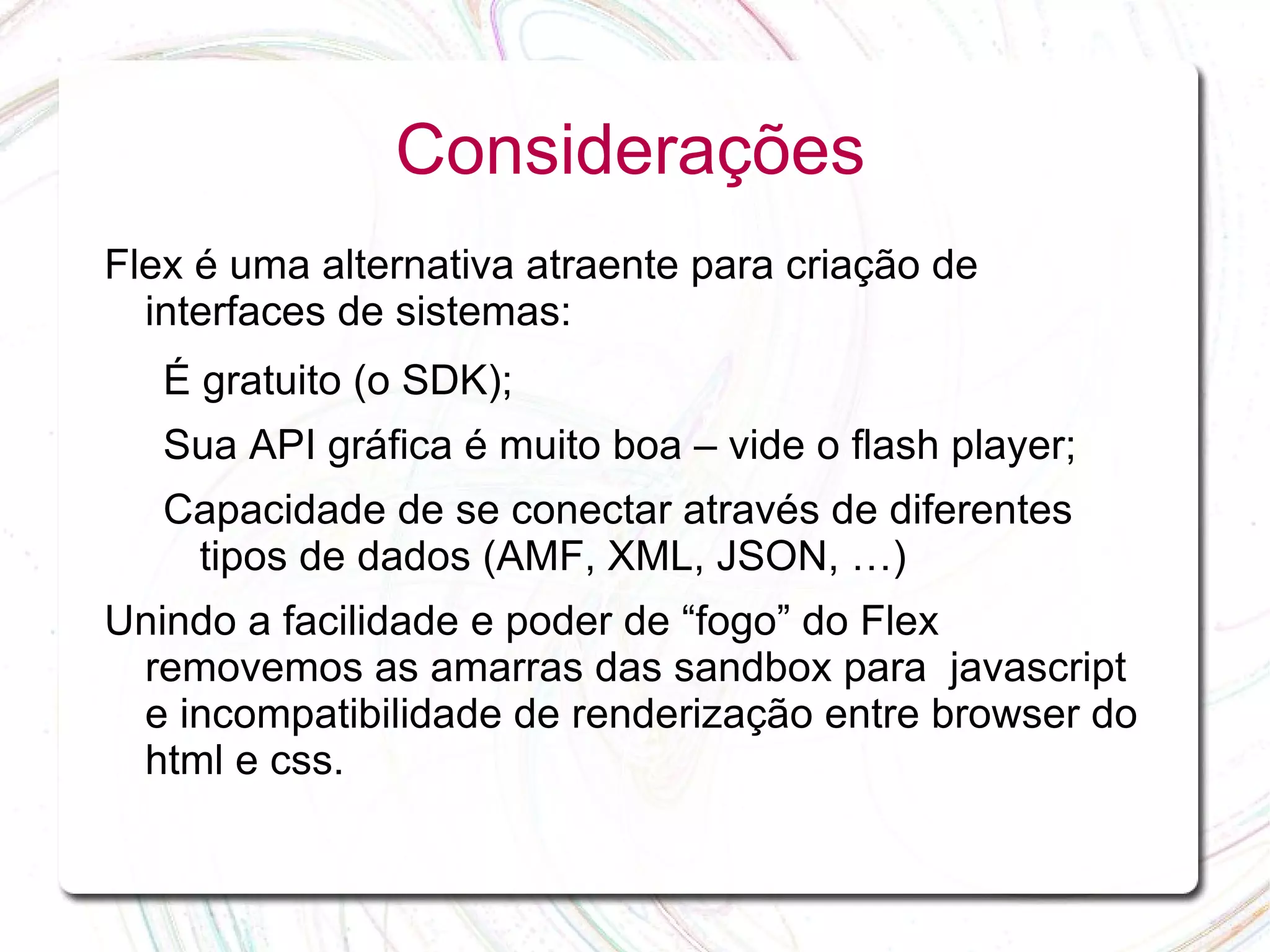 Considerações Flex é uma alternativa atraente para criação de interfaces de sistemas: É gratuito (o SDK); Sua API gráfica é muito boa – vide o flash player; Capacidade de se conectar através de diferentes tipos de dados (AMF, XML, JSON, …) Unindo a facilidade e poder de “fogo” do Flex removemos as amarras das sandbox para javascript e incompatibilidade de renderização entre browser do html e css. 
