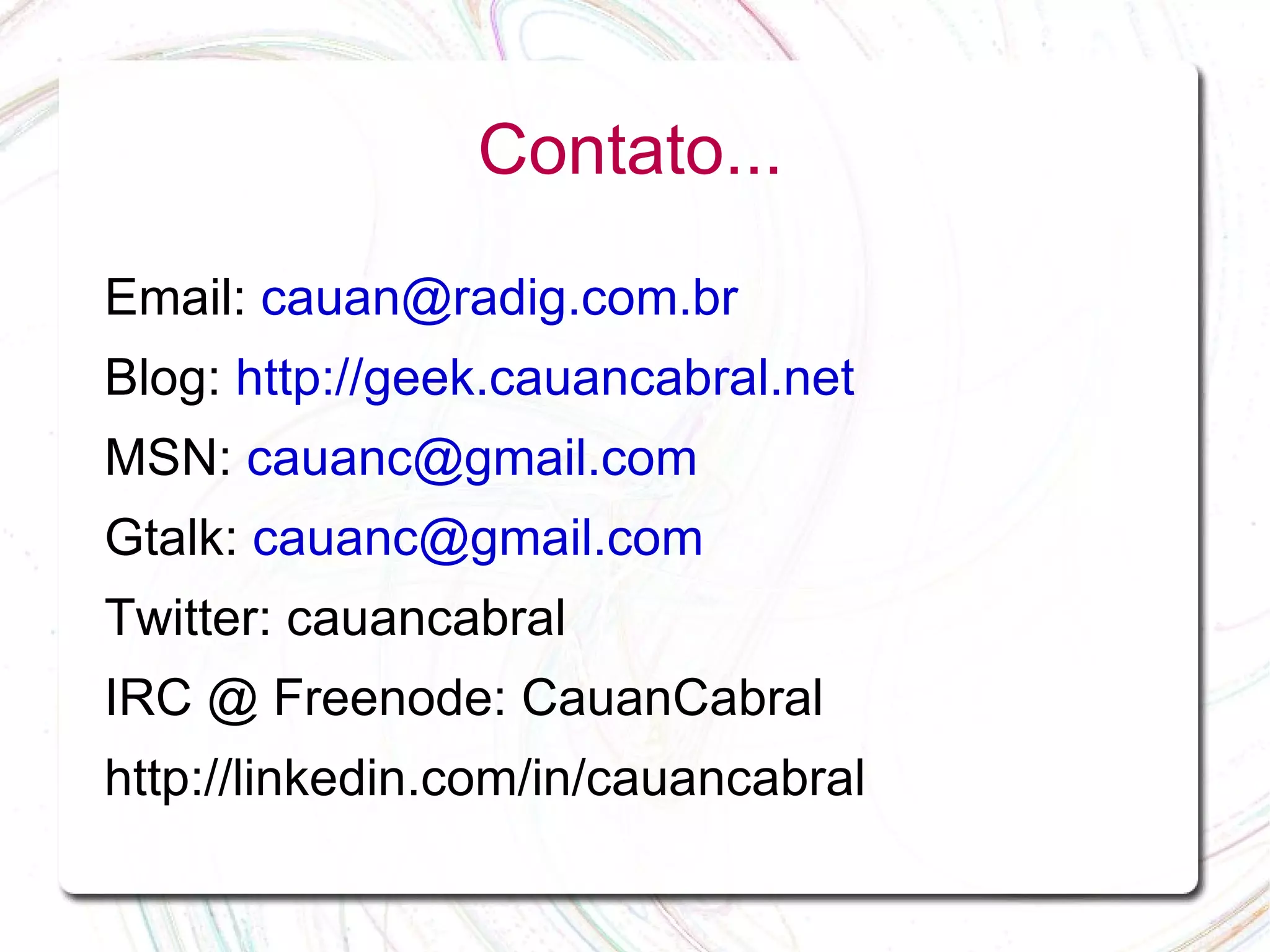 Contato... Email: cauan@radig.com.br Blog: http://geek.cauancabral.net MSN: cauanc@gmail.com Gtalk: cauanc@gmail.com Twitter: cauancabral IRC @ Freenode: CauanCabral http://linkedin.com/in/cauancabral 