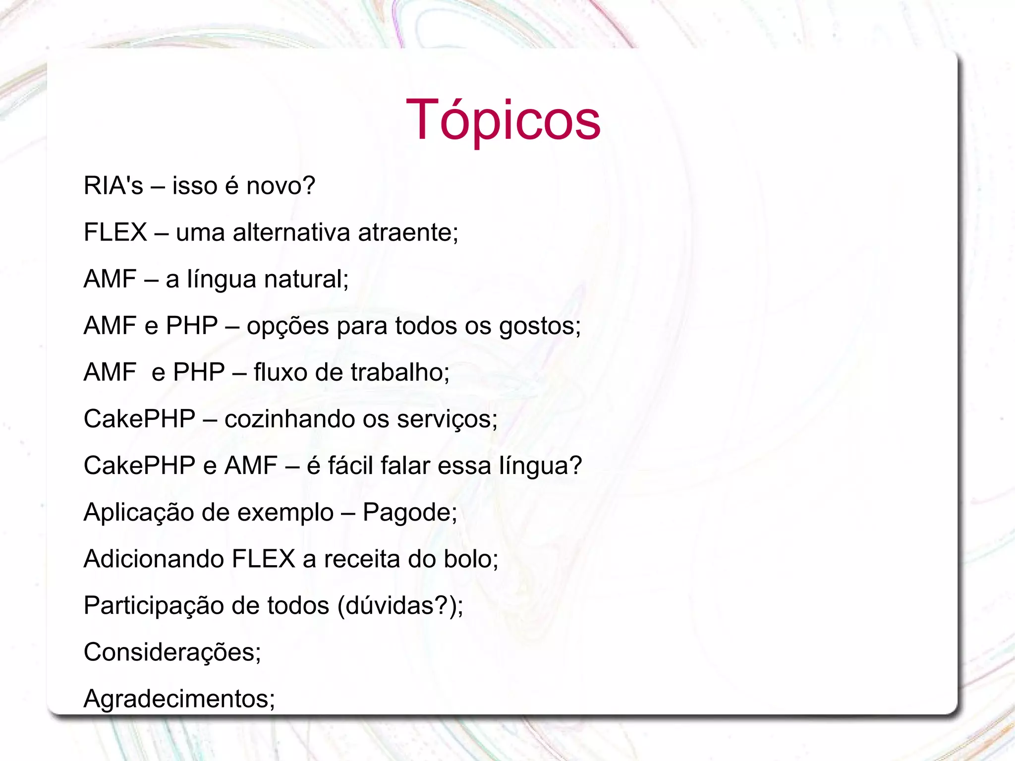Tópicos RIA's – isso é novo? FLEX – uma alternativa atraente; AMF – a língua natural; AMF e PHP – opções para todos os gostos; AMF e PHP – fluxo de trabalho; CakePHP – cozinhando os serviços; CakePHP e AMF – é fácil falar essa língua? Aplicação de exemplo – Pagode; Adicionando FLEX a receita do bolo; Participação de todos (dúvidas?); Considerações; Agradecimentos; 