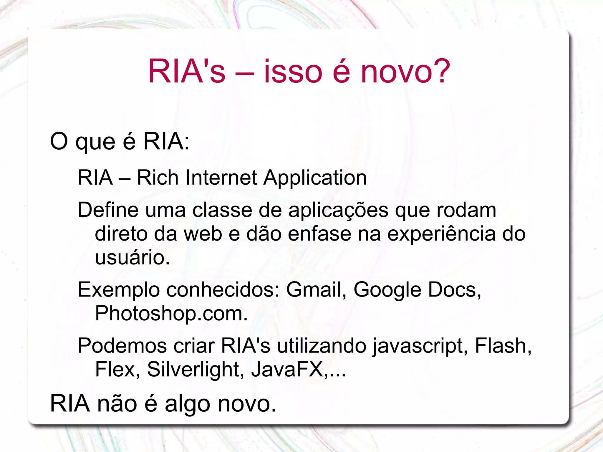 RIA's – isso é novo? O que é RIA: RIA – Rich Internet Application Define uma classe de aplicações que rodam direto da web e dão enfase na experiência do usuário. Exemplo conhecidos: Gmail, Google Docs, Photoshop.com. Podemos criar RIA's utilizando javascript, Flash, Flex, Silverlight, JavaFX,... RIA não é algo novo. 