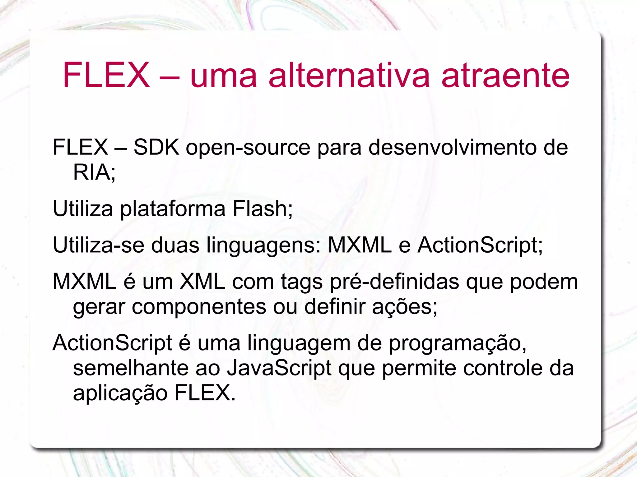 FLEX – uma alternativa atraente FLEX – SDK open-source para desenvolvimento de RIA; Utiliza plataforma Flash; Utiliza-se duas linguagens: MXML e ActionScript; MXML é um XML com tags pré-definidas que podem gerar componentes ou definir ações; ActionScript é uma linguagem de programação, semelhante ao JavaScript que permite controle da aplicação FLEX. 