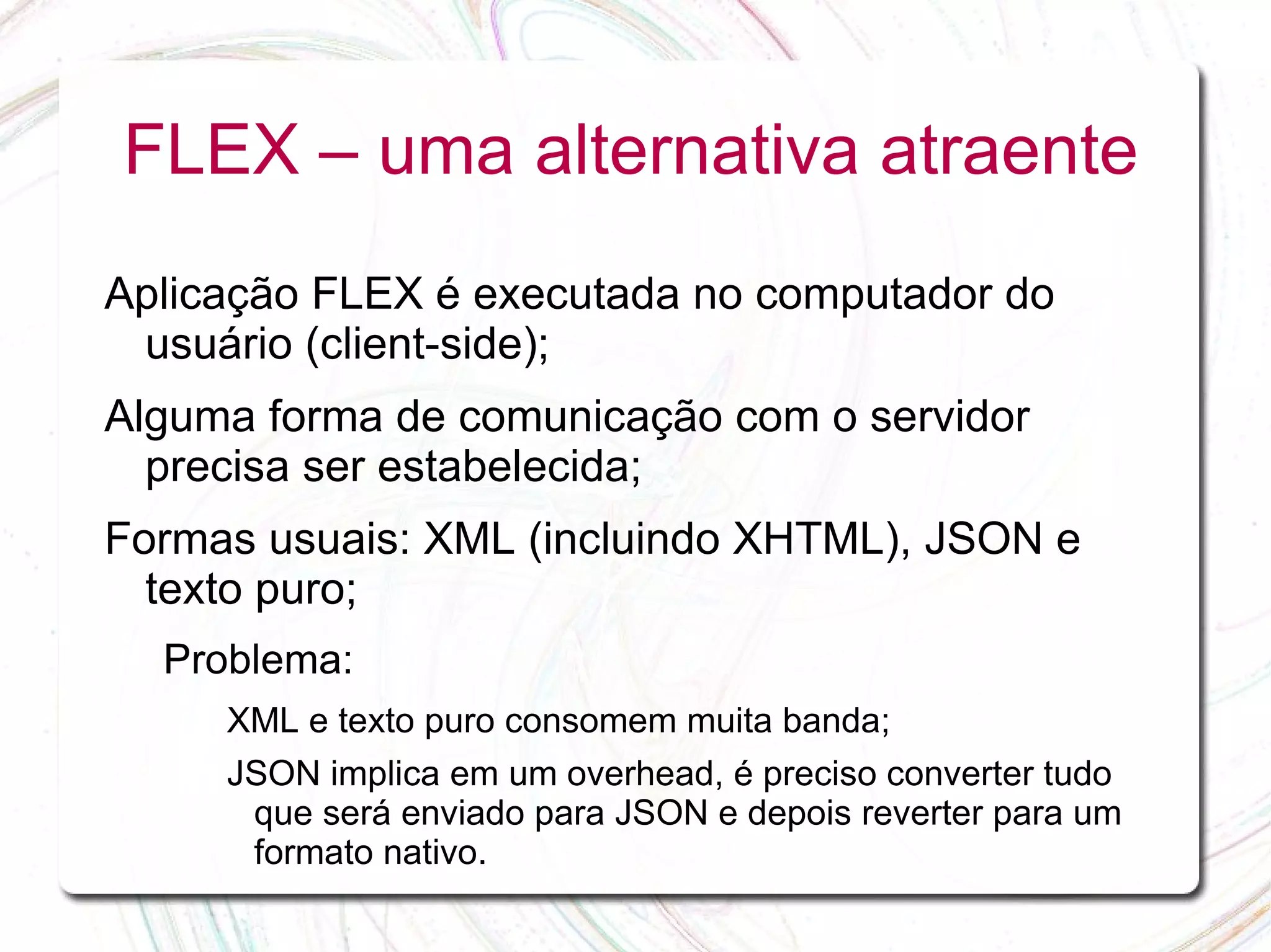FLEX – uma alternativa atraente Aplicação FLEX é executada no computador do usuário (client-side); Alguma forma de comunicação com o servidor precisa ser estabelecida; Formas usuais: XML (incluindo XHTML), JSON e texto puro; Problema: XML e texto puro consomem muita banda; JSON implica em um overhead, é preciso converter tudo que será enviado para JSON e depois reverter para um formato nativo. 