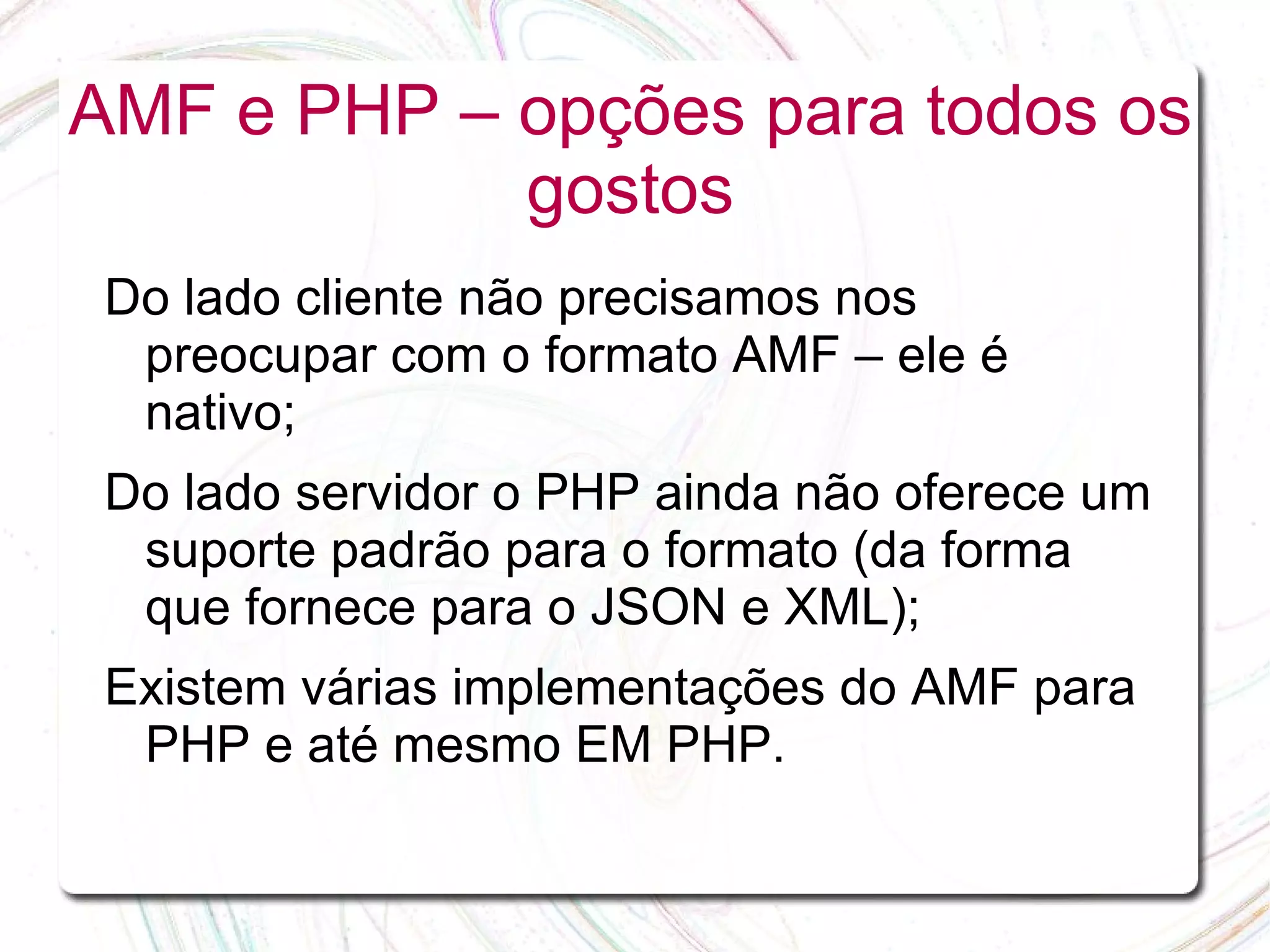 AMF e PHP – opções para todos os gostos Do lado cliente não precisamos nos preocupar com o formato AMF – ele é nativo; Do lado servidor o PHP ainda não oferece um suporte padrão para o formato (da forma que fornece para o JSON e XML); Existem várias implementações do AMF para PHP e até mesmo EM PHP. 