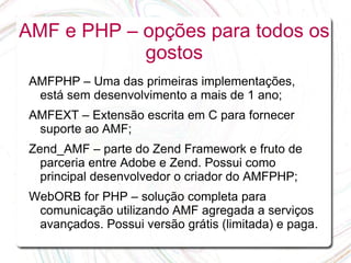 AMF e PHP – opções para todos os
            gostos
 AMFPHP – Uma das primeiras implementações,
  está sem desenvolvimento a mais de 1 ano;
 AMFEXT – Extensão escrita em C para fornecer
  suporte ao AMF;
 Zend_AMF – parte do Zend Framework e fruto de
   parceria entre Adobe e Zend. Possui como
   principal desenvolvedor o criador do AMFPHP;
 WebORB for PHP – solução completa para
  comunicação utilizando AMF agregada a serviços
  avançados. Possui versão grátis (limitada) e paga.
 