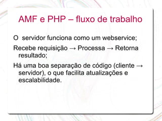 AMF e PHP – fluxo de trabalho

O servidor funciona como um webservice;
Recebe requisição → Processa → Retorna
 resultado;
Há uma boa separação de código (cliente →
 servidor), o que facilita atualizações e
 escalabilidade.
 
