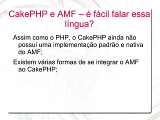 CakePHP e AMF – é fácil falar essa
           língua?
 Assim como o PHP, o CakePHP ainda não
  possui uma implementação padrão e nativa
  do AMF;
 Existem várias formas de se integrar o AMF
  ao CakePHP;
 