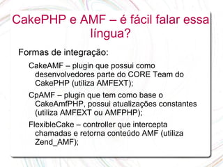 CakePHP e AMF – é fácil falar essa
           língua?
 Formas de integração:
   CakeAMF – plugin que possui como
    desenvolvedores parte do CORE Team do
    CakePHP (utiliza AMFEXT);
   CpAMF – plugin que tem como base o
    CakeAmfPHP, possui atualizações constantes
    (utiliza AMFEXT ou AMFPHP);
   FlexibleCake – controller que intercepta
     chamadas e retorna conteúdo AMF (utiliza
     Zend_AMF);
 