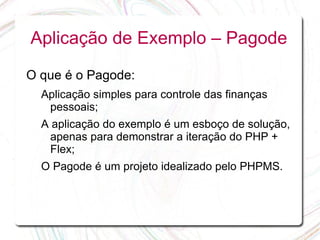 Aplicação de Exemplo – Pagode

O que é o Pagode:
  Aplicação simples para controle das finanças
   pessoais;
  A aplicação do exemplo é um esboço de solução,
    apenas para demonstrar a iteração do PHP +
    Flex;
  O Pagode é um projeto idealizado pelo PHPMS.
 