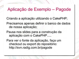 Aplicação de Exemplo – Pagode

Criando a aplicação utilizando o CakePHP;
Precisamos apenas definir o banco de dados
 de nossa aplicação;
Pausa nos slides para a construção da
 aplicação com o CakePHP.....
Para ver o fonte da aplicação, faça um
 checkout ou export do repositório:
 http://svn.radig.com.br/pagode
 