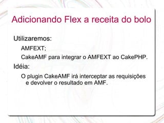 Adicionando Flex a receita do bolo

Utilizaremos:
  AMFEXT;
  CakeAMF para integrar o AMFEXT ao CakePHP.
Idéia:
  O plugin CakeAMF irá interceptar as requisições
   e devolver o resultado em AMF.
 
