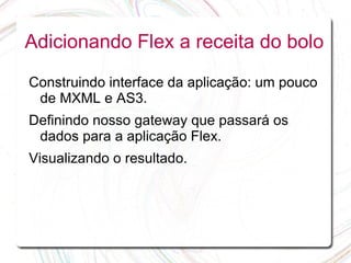 Adicionando Flex a receita do bolo

Construindo interface da aplicação: um pouco
 de MXML e AS3.
Definindo nosso gateway que passará os
 dados para a aplicação Flex.
Visualizando o resultado.
 