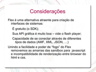 Considerações
Flex é uma alternativa atraente para criação de
  interfaces de sistemas:
   É gratuito (o SDK);
   Sua API gráfica é muito boa – vide o flash player;
   Capacidade de se conectar através de diferentes
    tipos de dados (AMF, XML, JSON, …)
Unindo a facilidade e poder de “fogo” do Flex
 removemos as amarras das sandbox para javascript
 e incompatibilidade de renderização entre browser do
 html e css.
 