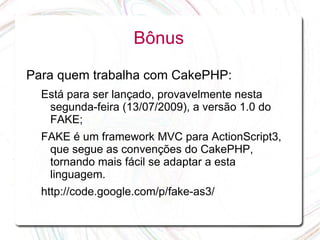 Bônus

Para quem trabalha com CakePHP:
  Está para ser lançado, provavelmente nesta
   segunda-feira (13/07/2009), a versão 1.0 do
   FAKE;
  FAKE é um framework MVC para ActionScript3,
   que segue as convenções do CakePHP,
   tornando mais fácil se adaptar a esta
   linguagem.
  http://code.google.com/p/fake-as3/
 