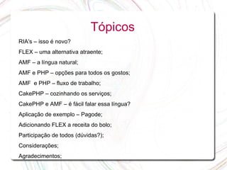 Tópicos
RIA's – isso é novo?
FLEX – uma alternativa atraente;
AMF – a língua natural;
AMF e PHP – opções para todos os gostos;
AMF e PHP – fluxo de trabalho;
CakePHP – cozinhando os serviços;
CakePHP e AMF – é fácil falar essa língua?
Aplicação de exemplo – Pagode;
Adicionando FLEX a receita do bolo;
Participação de todos (dúvidas?);
Considerações;
Agradecimentos;
 