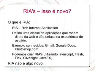 RIA's – isso é novo?

O que é RIA:
  RIA – Rich Internet Application
  Define uma classe de aplicações que rodam
   direto da web e dão enfase na experiência do
   usuário.
  Exemplo conhecidos: Gmail, Google Docs,
   Photoshop.com.
  Podemos criar RIA's utilizando javascript, Flash,
   Flex, Silverlight, JavaFX,...
RIA não é algo novo.
 