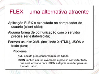 FLEX – uma alternativa atraente
Aplicação FLEX é executada no computador do
 usuário (client-side);
Alguma forma de comunicação com o servidor
  precisa ser estabelecida;
Formas usuais: XML (incluindo XHTML), JSON e
  texto puro;
  Problema:
     XML e texto puro consomem muita banda;
     JSON implica em um overhead, é preciso converter tudo
      que será enviado para JSON e depois reverter para um
      formato nativo.
 