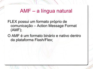 AMF – a língua natural

FLEX possui um formato próprio de
 comunicação – Action Message Format
 (AMF);
O AMF é um formato binário e nativo dentro
 da plataforma Flash/Flex;
 