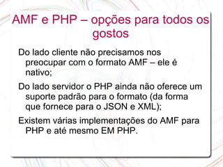 AMF e PHP – opções para todos os
            gostos
 Do lado cliente não precisamos nos
  preocupar com o formato AMF – ele é
  nativo;
 Do lado servidor o PHP ainda não oferece um
  suporte padrão para o formato (da forma
  que fornece para o JSON e XML);
 Existem várias implementações do AMF para
  PHP e até mesmo EM PHP.
 