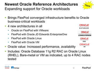 Newest Oracle Reference Architectures
Expanding support for Oracle workloads

 Brings FlexPod converged infrastructure benefits to Oracle
  business-critical workloads
 4 new architectures in all
     Oracle on FlexPod with VMware
     FlexPod with Oracle JD Edwards EnterpriseOne
     FlexPod with Oracle Linux
     FlexPod with Oracle VM
 Oracle value: Increased performance, availability
 Includes: Oracle Database 11g R2 RAC on Oracle Linux
  (RHEL), Bare-metal or VM as indicated, up to 4 RAC nodes
  tested

                                                     12
 
