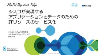 FlexPod Day 2016 Tokyo
シスコが実現する
アプリケーションとデータのための
ITリソースのサービス化
シスコシステムズ合同会社
システムズエンジニアリング
畝高 孝雄
© 2016 NetApp, Inc. Cisco, Inc. All rights reserved.
 