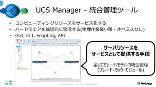 UCS Manager - 統合管理ツール
• コンピューティングリソースをサービス化する
• ハードウェアを論理的に管理する(物理作業最小限・オペミスなし)
• GUI, CLI, Scripting, API
© 2016 NetApp, Inc. Cisco, Inc. All rights reserved.
サーバリソースを
サービスとして提供する手段
全UCSサーバモデルの統合管理
(ブレード・ラック・モジュール)
 