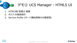 デモ① UCS Manager - HTML5 UI
1. HTML5版 管理UI 概要
2. ホストの画面操作
3. Service Profile (サーバ構成情報の分離管理)
© 2016 NetApp, Inc. Cisco, Inc. All rights reserved.
 