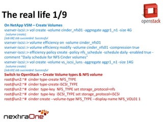 The real life 1/9
On NetApp VSM – Create Volumes
vserver-iscsi::> vol create -volume cinder_nfs01 -aggregate aggr1_n1 -size 4G
(volume create)
[Job 68] Job succeeded: Successful

vserver-iscsi::> volume efficiency on -volume cinder_nfs01
vserver-iscsi::> volume efficiency modify -volume cinder_nfs01 -compression true
vserver-iscsi::> efficiency policy create -policy nfs_schedule -schedule daily -enabled true comment "Daily schedule for NFS Cinder volumes"
vserver-iscsi::> vol create -volume vs_iscsi_luns -aggregate aggr1_n1 -size 14G
(volume create)
[Job 69] Job succeeded: Successful

Switch to OpenStack – Create Volume types & NFS volume
root@un2:~# cinder type-create NFS_TYPE
root@un2:~# cinder type-create iSCSI_TYPE
root@un2:~# cinder type-key NFS_TYPE set storage_protocol=nfs
root@un2:~# cinder type-key iSCSI_TYPE set storage_protocol=iSCSI
root@un2:~# cinder create --volume-type NFS_TYPE --display-name NFS_VOL01 1

 