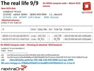 The real life 9/9

On NOVA compute node – Attach iSCSI
volume

New iSCSI disk:
root@un2:~# lsscsi
[1:0:0:0] cd/dvd QEMU QEMU DVD-ROM 1.5. /dev/sr0
[2:0:0:0] disk NETAPP LUN C-Mode
8200 /dev/sda
Attached volumes:

On NOVA Compute node – Checking of attached iSCSI backend
root@un2:~# virsh domblklist 2
Target Source
-----------------------------------------------vda
/var/lib/nova/instances/c5b51cf8-869d-4a60-a859-c429fd1aa64b/disk
vdb
/var/lib/nova/mnt/9ee86d8d8bea25386f3fb64bf071bcf7/volume-94d1428f-427f-43e7-9101-0408e472c1a8

vdc
/dev/disk/by-path/ip-192.168.130.243:3260-iscsi-iqn.199208.com.netapp:sn.37846a355b6f11e3ad89123478563412:vs.3-lun-0

 