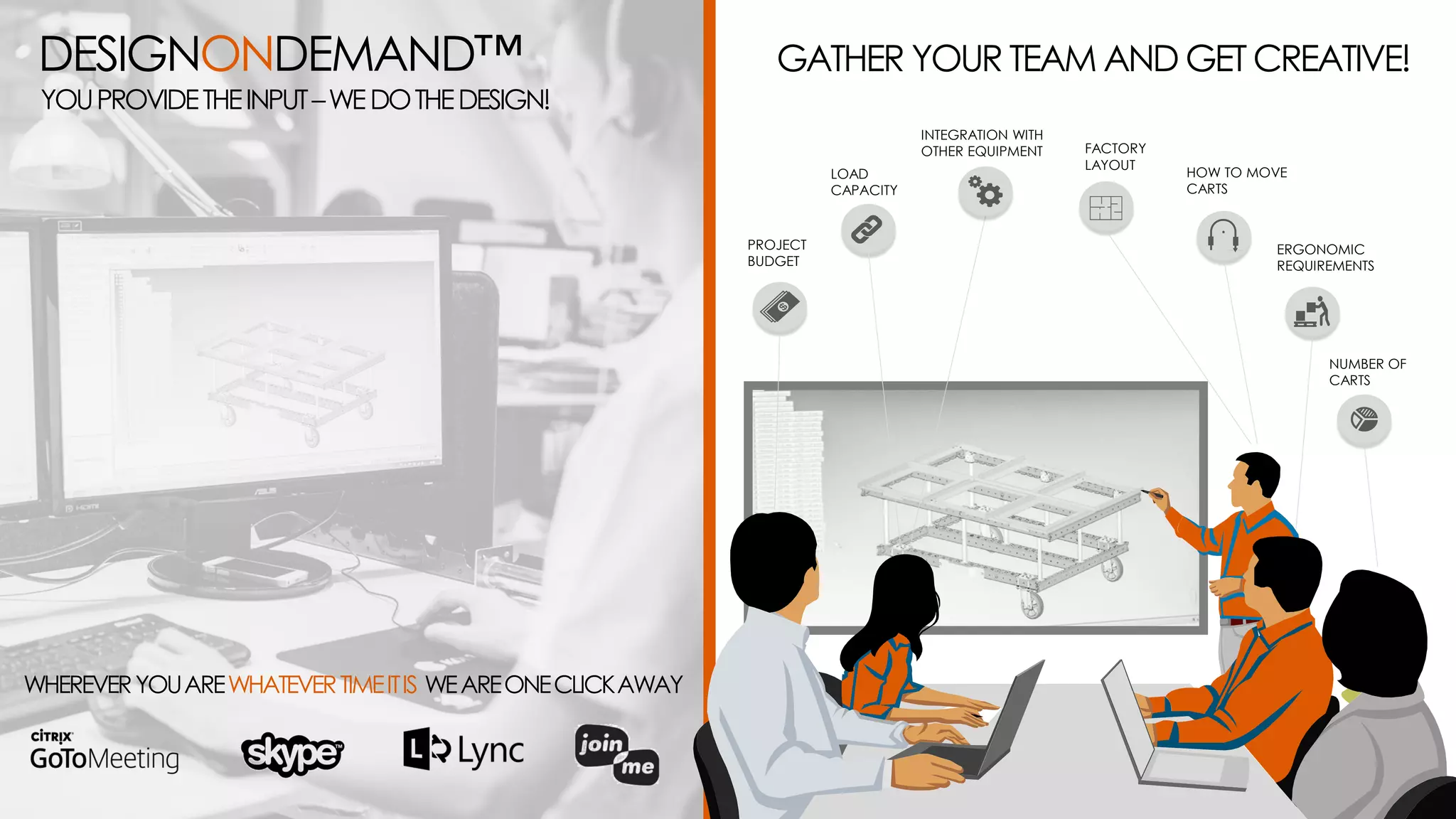 GATHER YOUR TEAM AND GET CREATIVE!
PROJECT
BUDGET
LOAD
CAPACITY
INTEGRATION WITH
OTHER EQUIPMENT FACTORY
LAYOUT
NUMBER OF
CARTS
ERGONOMIC
REQUIREMENTS
HOW TO MOVE
CARTS
WHEREVERYOUAREWHATEVERTIMEITIS WEAREONECLICKAWAY
DESIGNONDEMAND™
YOUPROVIDETHEINPUT–WEDOTHEDESIGN!
 