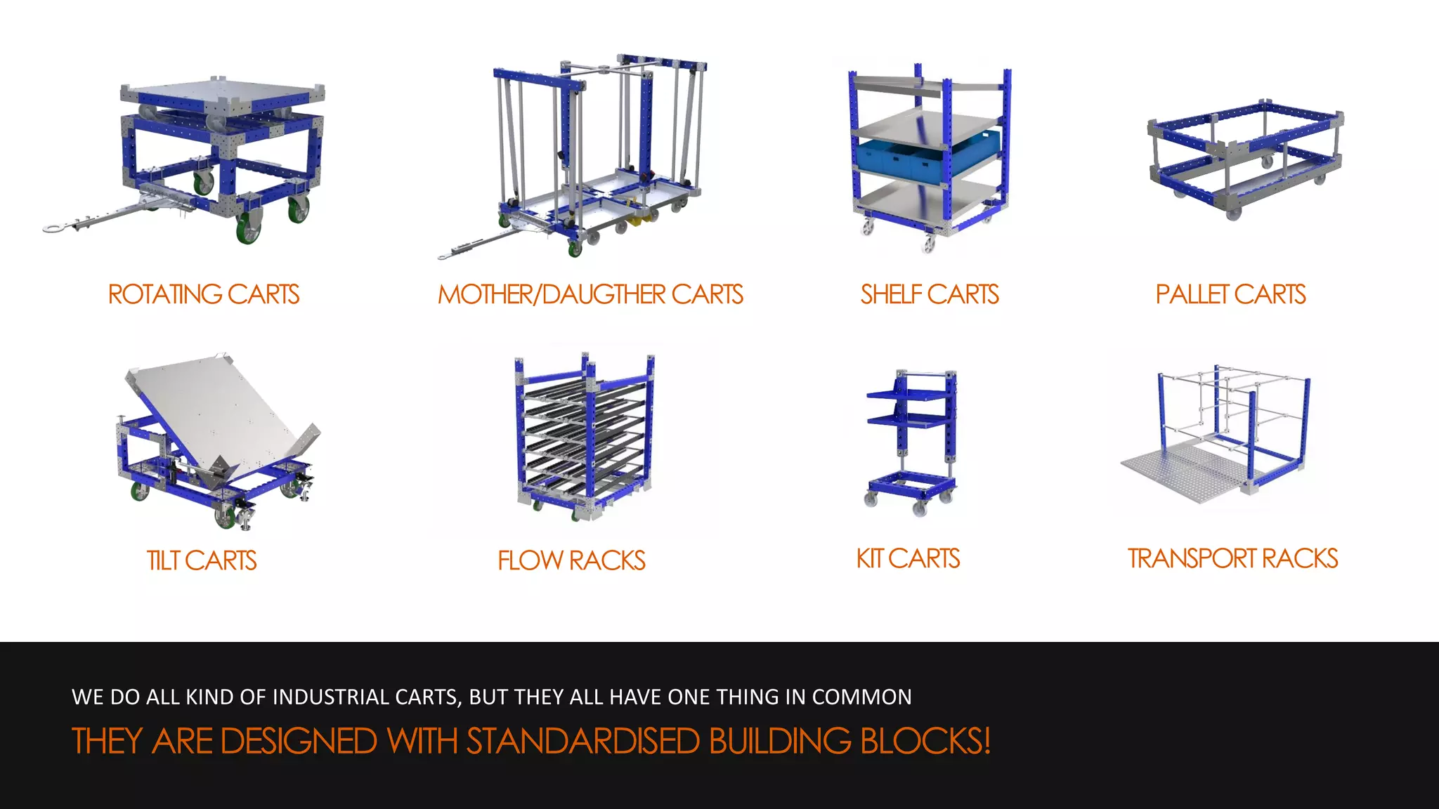 WE DO ALL KIND OF INDUSTRIAL CARTS, BUT THEY ALL HAVE ONE THING IN COMMON
THEY ARE DESIGNED WITH STANDARDISED BUILDING BLOCKS!
ROTATINGCARTS PALLETCARTSMOTHER/DAUGTHERCARTS SHELFCARTS
TILTCARTS FLOWRACKS KITCARTS TRANSPORTRACKS
 