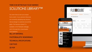 THERE IS NO BETTER PLACE TO GET INSPIRED!
SOLUTIONS LIBRARY™
You never have to start your project
from scratch. In our solutions library we
are constantly uploading new solutions
that we design to customers around the
globe. The Solutions Library™ is
available on the FlexQube webpage,
and in the app that is downloaded
from AppStore.
BILL OF MATERIAL
PHOTOREALISTIC RENDERINGS
TECHNICAL SPECIFICATIONS
CAD FILES
3D PDF
 