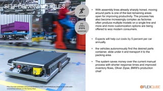 SELF DRIVING VEHICLES
http://europe.autonews.com/article/20160321/ANE/160329996/bmw-seeks-to-cut-costs-with-
autonomous-vehicles-on-the-factory-floor
• With assembly lines already sharply honed, moving
around parts is one of the last remaining areas
open for improving productivity. The process has
also become increasingly complex as factories
often produce multiple models on a single line and
more and more customization options are being
offered to woo modern consumers.
• Expects will help cut costs by 5 percent per car
annually.
• the vehicles autonomously find the desired parts
container, slide under it and transport it to the
packing area.
• The system saves money over the current manual
process with shorter response times and improved
inventory flows, Oliver Zipse, BMW's production
chief
MOTION
INVENTORY
 