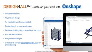 • www.onshape.com
• Anyone can design
• No installations or license needed
• Design directly in your web browser
• FlexQube building blocks available in the cloud
• Fun and easy to learn
• Easy to share designs
• Get started! Contact design@flexqube.com for
online training
DESIGN4ALLTM Create on your own with
© FlexQube AB 2011-2016. All rights reserved.
 