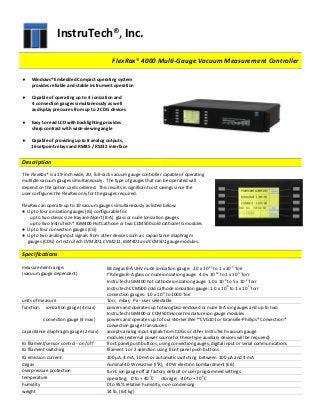 InstruTech®, Inc.
FFlleexxRRaaxx®® 44000000 MMuullttii--GGaauuggee VVaaccuuuumm MMeeaassuurreemmeenntt CCoonnttrroolllleerr
 Windows®Embedded Compact operating system
provides reliable and stable instrument operation
 Capable of operating up to 4 ionization and
4 convection gauges simultaneously as well
as display pressures from up to 2 CDG devices
 Easy to read LCD with backlighting provides
sharp contrast with wide viewing angle
 Capable of providing up to 8 analog outputs,
16 setpoint relays and RS485 / RS232 interface
Description
The FlexRax® is a 19-inch wide, 2U, full-rack vacuum gauge controller capable of operating
multiple vacuum gauges simultaneously. The type of gauges that can be operated will
depend on the option cards ordered. This results in significant cost savings since the
user configures the FlexRax only for the gauges required.
FlexRax can operate up to 10 vacuum gauges simultaneously as listed below:
● Up to four ionization gauges (IG) configurable for:
up to two classic size Bayard-Alpert (B-A) glass or nude Ionization gauges
up to two InstruTech® IGM400 Hot Cathode or two CCM500 cold cathode IG modules
● Up to four convection gauges (CG)
● Up to two analog input signals from other devices such as capacitance diaphragm
gauges (CDG) or InstruTech CVM201, CVM211, IGM401 and CCM501 gauge modules.
Specifications
measurement range:
(vacuum gauge dependent)
EB degas B-A UHV nude ionization gauge: 2.0 x 10-11
to 1 x 10-3
Torr
I2
R degas B-A glass or nude ionization gauge: 4.0 x 10-10
to 1 x 10-3
Torr
InstruTech IGM400 hot cathode ionization gauge: 1.0 x 10-9
to 5 x 10-2
Torr
InstruTech CCM500 cold cathode ionization gauge: 1.0 x 10-8
to 1 x 10-2
Torr
convection gauges: 1.0 x 10-4
to 1000 Torr
units of measure Torr, mbar, Pa - user selectable
function: ionization gauge (4 max) powers and operates up to two glass-enclosed or nude B-A ion gauges and up to two
InstruTech IGM400 or CCM500 Hornet miniature ion gauge modules
convection gauge (4 max) powers and operates up to four Worker Bee™ CVG101 or Granville-Phillips® Convectron®
convection gauge transducers
capacitance diaphragm gauge (2 max) accepts analog input signals from CDGs or other InstruTech vacuum gauge
modules (external power source for these type auxiliary devices will be required)
IG filament/sensor control - on /off front panel push buttons, using convection gauges, digital input or serial communications
IG filament switching filament 1 or 2 selection using front panel push buttons
IG emission current 100 μA, 4 mA, 10 mA or automatic switching between 100 μA and 4 mA
degas nominal 40 W resistive (I2
R), 40 W electron bombardment (EB)
overpressure protection turns ion gauge off at factory default or user programmed settings
temperature operating; 0 to + 40 o
C storage; -40 to + 70 o
C
humidity 0 to 95% relative humidity, non-condensing
weight 14 lb. (6.4 kg)
 