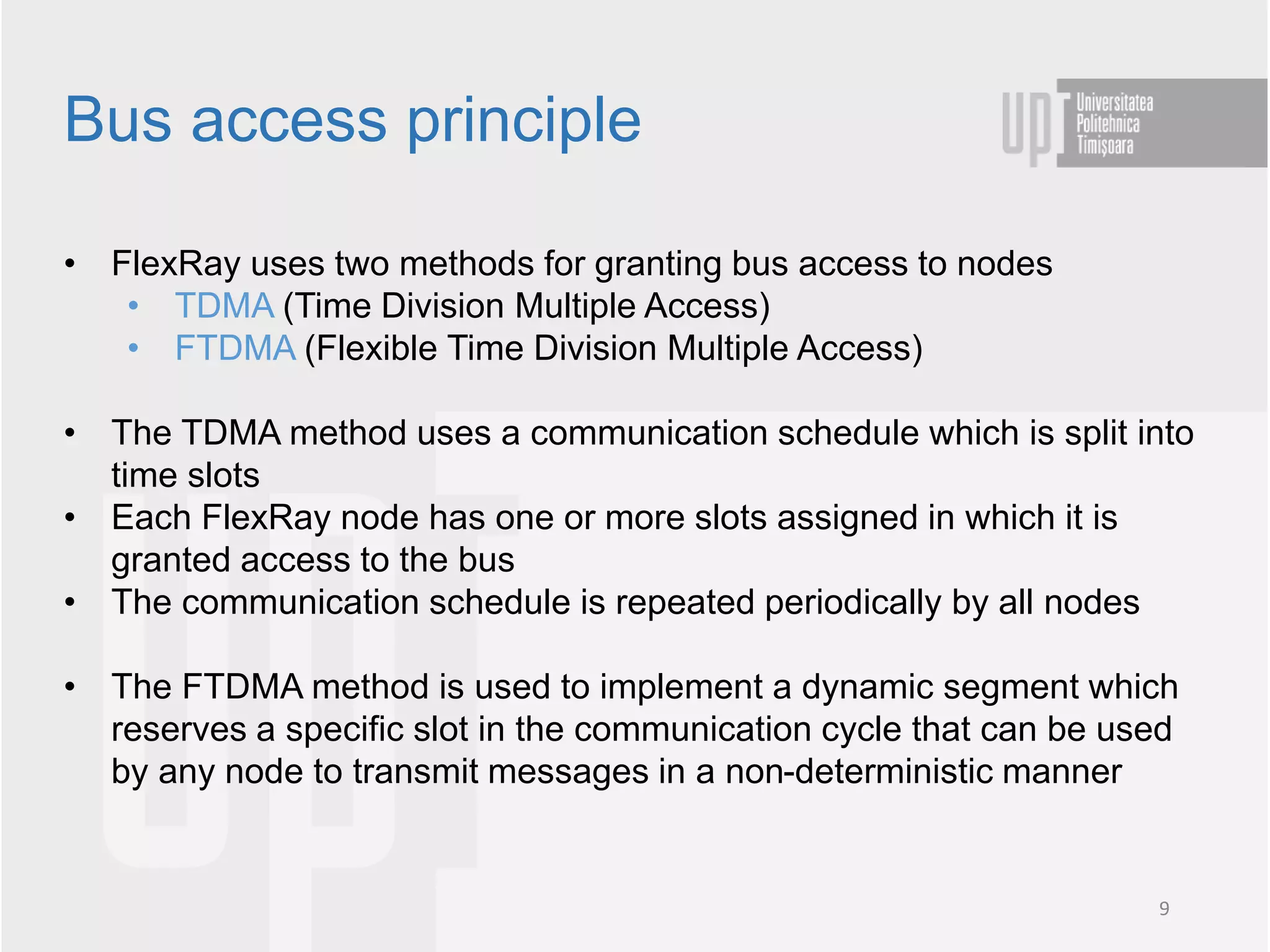 • FlexRay uses two methods for granting bus access to nodes
• TDMA (Time Division Multiple Access)
• FTDMA (Flexible Time Division Multiple Access)
• The TDMA method uses a communication schedule which is split into
time slots
• Each FlexRay node has one or more slots assigned in which it is
granted access to the bus
• The communication schedule is repeated periodically by all nodes
• The FTDMA method is used to implement a dynamic segment which
reserves a specific slot in the communication cycle that can be used
by any node to transmit messages in a non-deterministic manner
Bus access principle
9
 