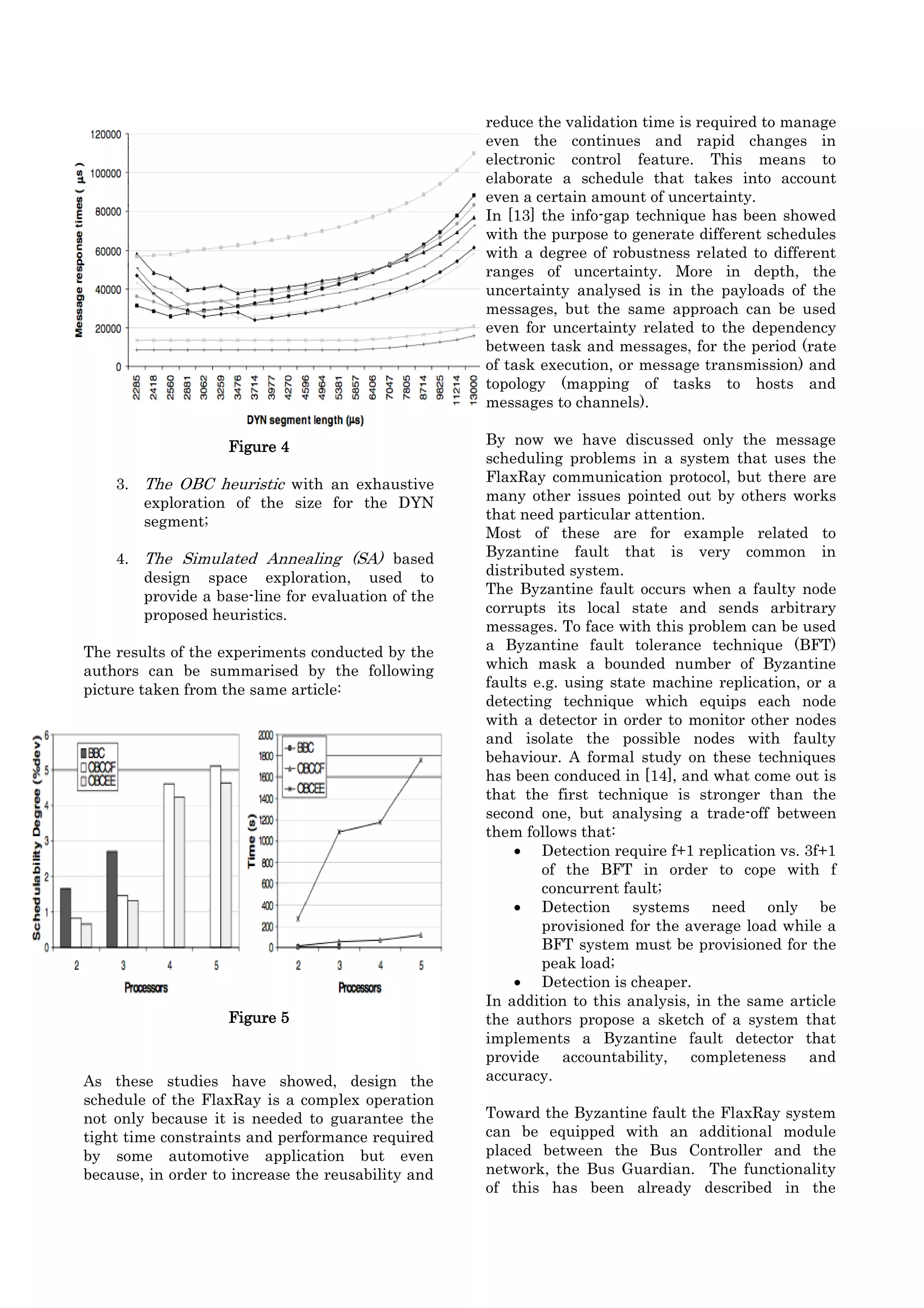 reduce the validation time is required to manage
                                                    even the continues and rapid changes in
                                                    electronic control feature. This means to
                                                    elaborate a schedule that takes into account
                                                    even a certain amount of uncertainty.
                                                    In [13] the info-gap technique has been showed
                                                    with the purpose to generate different schedules
                                                    with a degree of robustness related to different
                                                    ranges of uncertainty. More in depth, the
                                                    uncertainty analysed is in the payloads of the
                                                    messages, but the same approach can be used
                                                    even for uncertainty related to the dependency
                                                    between task and messages, for the period (rate
                                                    of task execution, or message transmission) and
                                                    topology (mapping of tasks to hosts and
                                                    messages to channels).

                    Figure 4                        By now we have discussed only the message
                                                    scheduling problems in a system that uses the
    3. The OBC heuristic with an exhaustive         FlaxRay communication protocol, but there are
       exploration of the size for the DYN          many other issues pointed out by others works
       segment;                                     that need particular attention.
                                                    Most of these are for example related to
    4. The Simulated Annealing (SA) based           Byzantine fault that is very common in
       design space exploration, used to            distributed system.
       provide a base-line for evaluation of the    The Byzantine fault occurs when a faulty node
       proposed heuristics.                         corrupts its local state and sends arbitrary
                                                    messages. To face with this problem can be used
The results of the experiments conducted by the     a Byzantine fault tolerance technique (BFT)
authors can be summarised by the following          which mask a bounded number of Byzantine
picture taken from the same article:                faults e.g. using state machine replication, or a
                                                    detecting technique which equips each node
                                                    with a detector in order to monitor other nodes
                                                    and isolate the possible nodes with faulty
                                                    behaviour. A formal study on these techniques
                                                    has been conduced in [14], and what come out is
                                                    that the first technique is stronger than the
                                                    second one, but analysing a trade-off between
                                                    them follows that:
                                                         Detection require f+1 replication vs. 3f+1
                                                            of the BFT in order to cope with f
                                                            concurrent fault;
                                                         Detection systems need only be
                                                            provisioned for the average load while a
                                                            BFT system must be provisioned for the
                                                            peak load;
                                                         Detection is cheaper.
                                                    In addition to this analysis, in the same article
                    Figure 5                        the authors propose a sketch of a system that
                                                    implements a Byzantine fault detector that
                                                    provide accountability, completeness and
As these studies have showed, design the            accuracy.
schedule of the FlaxRay is a complex operation
not only because it is needed to guarantee the      Toward the Byzantine fault the FlaxRay system
tight time constraints and performance required     can be equipped with an additional module
by some automotive application but even             placed between the Bus Controller and the
because, in order to increase the reusability and   network, the Bus Guardian. The functionality
                                                    of this has been already described in the
 