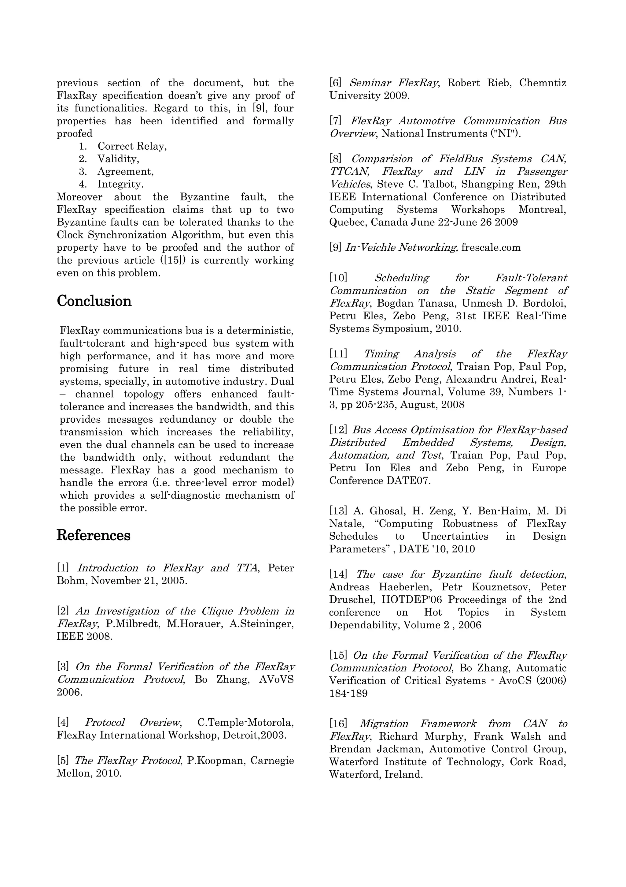 previous section of the document, but the           [6] Seminar FlexRay, Robert Rieb, Chemntiz
FlaxRay specification doesn’t give any proof of     University 2009.
its functionalities. Regard to this, in [9], four
properties has been identified and formally         [7] FlexRay Automotive Communication Bus
proofed                                             Overview, National Instruments ("NI").
     1. Correct Relay,
     2. Validity,                                   [8] Comparision of FieldBus Systems CAN,
     3. Agreement,                                  TTCAN, FlexRay and LIN in Passenger
     4. Integrity.                                  Vehicles, Steve C. Talbot, Shangping Ren, 29th
Moreover about the Byzantine fault, the             IEEE International Conference on Distributed
FlexRay specification claims that up to two         Computing Systems Workshops Montreal,
Byzantine faults can be tolerated thanks to the     Quebec, Canada June 22-June 26 2009
Clock Synchronization Algorithm, but even this
property have to be proofed and the author of       [9] In-Veichle Networking, frescale.com
the previous article ([15]) is currently working
even on this problem.                               [10]    Scheduling    for    Fault-Tolerant
                                                    Communication on the Static Segment of
Conclusion                                          FlexRay, Bogdan Tanasa, Unmesh D. Bordoloi,
                                                    Petru Eles, Zebo Peng, 31st IEEE Real-Time
FlexRay communications bus is a deterministic,      Systems Symposium, 2010.
fault-tolerant and high-speed bus system with
high performance, and it has more and more          [11]Timing Analysis of the FlexRay
promising future in real time distributed           Communication Protocol, Traian Pop, Paul Pop,
systems, specially, in automotive industry. Dual    Petru Eles, Zebo Peng, Alexandru Andrei, Real-
– channel topology offers enhanced fault-           Time Systems Journal, Volume 39, Numbers 1-
tolerance and increases the bandwidth, and this     3, pp 205-235, August, 2008
provides messages redundancy or double the
transmission which increases the reliability,       [12] Bus Access Optimisation for FlexRay-based
even the dual channels can be used to increase      Distributed Embedded Systems, Design,
the bandwidth only, without redundant the           Automation, and Test, Traian Pop, Paul Pop,
message. FlexRay has a good mechanism to            Petru Ion Eles and Zebo Peng, in Europe
handle the errors (i.e. three-level error model)    Conference DATE07.
which provides a self-diagnostic mechanism of
the possible error.                                 [13] A. Ghosal, H. Zeng, Y. Ben-Haim, M. Di
                                                    Natale, “Computing Robustness of FlexRay
References                                          Schedules    to  Uncertainties   in  Design
                                                    Parameters” , DATE '10, 2010
[1] Introduction to FlexRay and TTA, Peter
                                                    [14] The case for Byzantine fault detection,
Bohm, November 21, 2005.
                                                    Andreas Haeberlen, Petr Kouznetsov, Peter
                                                    Druschel, HOTDEP'06 Proceedings of the 2nd
[2] An Investigation of the Clique Problem in       conference   on    Hot    Topics in System
FlexRay, P.Milbredt, M.Horauer, A.Steininger,       Dependability, Volume 2 , 2006
IEEE 2008.
                                                    [15] On the Formal Verification of the FlexRay
[3] On the Formal Verification of the FlexRay       Communication Protocol, Bo Zhang, Automatic
Communication Protocol, Bo Zhang, AVoVS             Verification of Critical Systems - AvoCS (2006)
2006.                                               184-189

[4] Protocol Overiew, C.Temple-Motorola,            [16] Migration Framework from CAN to
FlexRay International Workshop, Detroit,2003.       FlexRay, Richard Murphy, Frank Walsh and
                                                    Brendan Jackman, Automotive Control Group,
[5] The FlexRay Protocol, P.Koopman, Carnegie       Waterford Institute of Technology, Cork Road,
Mellon, 2010.                                       Waterford, Ireland.
 
